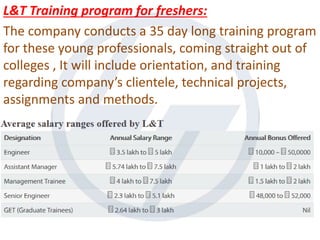 L&T Training program for freshers:
The company conducts a 35 day long training program
for these young professionals, coming straight out of
colleges , It will include orientation, and training
regarding company’s clientele, technical projects,
assignments and methods.
 