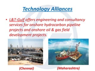 Technology Alliances
• L&T-Gulf offers engineering and consultancy
services for onshore hydrocarbon pipeline
projects and onshore oil & gas field
development projects.
(Chennai) (Maharashtra)
 