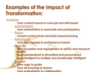 Curricula :  from content based to concept and skill based Administration :  from authoritative to associate and participatory Theory :  toward constructivist and brain-based learning Assessment :  from test oriented to performance based Learning :  from reception and regurgitation to active and research based from standardized to diversified and personalized from intelligent to multiply and emotionally intelligent   Teacher :  from sage to guide from all-knowing to learner from authoritative to collaborative 