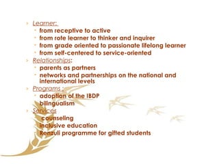 Learner :  from receptive to active from rote learner to thinker and inquirer from grade oriented to passionate lifelong learner from self-centered to service-oriented  Relationships : parents as partners  networks and partnerships on the national and international levels Programs : adoption of the IBDP bilingualism Services counseling  inclusive education Renzuli programme for gifted students 