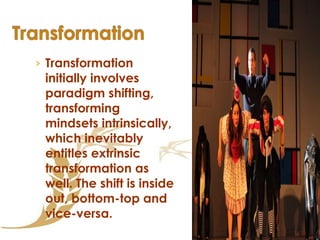 Transformation initially involves paradigm shifting, transforming mindsets intrinsically, which inevitably entitles extrinsic transformation as well. The shift is inside out, bottom-top and vice-versa.   
