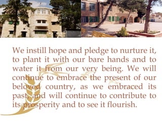 We instill hope and pledge to nurture it, to plant it with our bare hands and to water it from our very being. We will continue to embrace the present of our beloved country, as we embraced its past, and will continue to contribute to its prosperity and to see it flourish.  