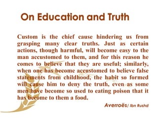 Custom is the chief cause hindering us from grasping many clear truths. Just as certain actions, though harmful, will become easy to the man accustomed to them, and for this reason he comes to believe that they are useful; similarly, when one has become accustomed to believe false statements from childhood, the habit so formed will cause him to deny the truth, even as some men have become so used to eating poison that it has become to them a food. Averroës / Ibn Rushd 