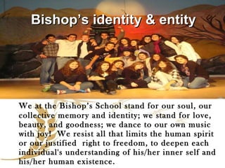 We at the Bishop’s School stand for our soul, our collective memory and identity; we stand for love, beauty, and goodness; we dance to our own music with joy!  We resist all that limits the human spirit or our justified  right to freedom, to deepen each individual's understanding of his/her inner self and his/her human existence. Bishop’s identity & entity  