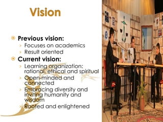 Previous vision: Focuses on academics Result oriented Current vision:  Learning organization: rational, ethical and spiritual Open-minded and connected Embracing diversity and inviting humanity and wisdom Rooted and enlightened 