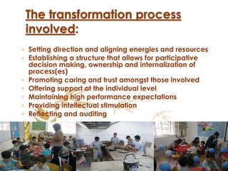 Setting direction and aligning energies and resources Establishing a structure that allows for participative decision making, ownership and internalization of process(es) Promoting caring and trust amongst those involved Offering support at the individual level Maintaining high performance expectations Providing intellectual stimulation   Reflecting and auditing  