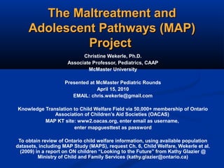 The Maltreatment andThe Maltreatment and
Adolescent Pathways (MAP)Adolescent Pathways (MAP)
ProjectProject
Christine Wekerle, Ph.D.
Associate Professor, Pediatrics, CAAP
McMaster University
Presented at McMaster Pediatric Rounds
April 15, 2010
EMAIL: chris.wekerle@gmail.com
Knowledge Translation to Child Welfare Field via 50,000+ membership of Ontario
Association of Children’s Aid Societies (OACAS)
MAP KT site: www2.oacas.org, enter email as username,
enter mapguesttest as password
To obtain review of Ontario child welfare information, using available population
datasets, including MAP Study (MAPS), request Ch. 6, Child Welfare, Wekerle et al.
(2009) in a report on ON children “Looking to the Future” from Kathy Glazier @
Ministry of Child and Family Services (kathy.glazier@ontario.ca)
 