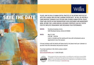 SAVE THE DATE
                PLEASE JOIN THE WILLIS HUMAN CAPITAL PRACTICE AT THE DETROIT INSTITUTE OF
                ARTS FOR A UNIQUE AND EXCITING LEARNING OPPORTUNITY. WE WILL BE HOSTING A
                COMPLIMENTARY SEMINAR AS WE EXPLORE HOW TO BRING HUMAN CAPITAL ISSUES
                FRONT AND CENTER IN YOUR ORGANIZATION’S RISK ASSESSMENT AND MANAGEMENT
                WORK. BEYOND THAT, LEARN HOW WELL-DESIGNED STRATEGIES CAN HELP FOSTER
                POSITIVE EMPLOYEE ENGAGEMENT AND ENCOURAGE PEAK PERFORMANCE.

                WHERE:         The Detroit Institute of Arts
                               5200 Woodward Avenue, Detroit, MI 48202

                WHEN:          May 22, 2013
                               8:30 AM – 3:00 PM
                               Lunch is included and the meeting will close with refreshments and an
                               opportunity to tour the museum.

                A formal invitation with full details will follow shortly, but please mark your calendars so
                you don’t miss this informative and practical session.

                If you have questions in the interim, please contact:
                Laura Vulcano
                laura.vulcano@willis.com / +1 248 539 6605

                               This program has been approved for 5 recertification credit hours toward PHR
                               and SPHR recertification through the Human Resource Certification Institute
                               (HRCI). For more information about the certification or recertification, please
                               visit the HRCI homepage at www.hrci.org.
 