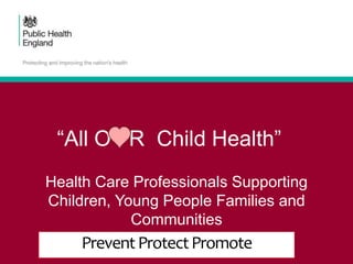 Health Care Professionals Supporting
Children, Young People Families and
Communities
PreventProtectPromote
“All O R Child Health”
 