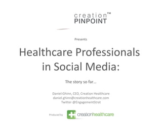 Presents



Healthcare Professionals
    in Social Media:
                   The story so far…

       Daniel Ghinn, CEO, Creation Healthcare
       daniel.ghinn@creationhealthcare.com
             Twitter @EngagementStrat


     Produced by
 