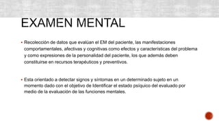  Recolección de datos que evalúan el EM del paciente, las manifestaciones
comportamentales, afectivas y cognitivas como efectos y características del problema
y como expresiones de la personalidad del paciente, los que además deben
constituirse en recursos terapéuticos y preventivos.
 Esta orientado a detectar signos y síntomas en un determinado sujeto en un
momento dado con el objetivo de Identificar el estado psíquico del evaluado por
medio de la evaluación de las funciones mentales.
 