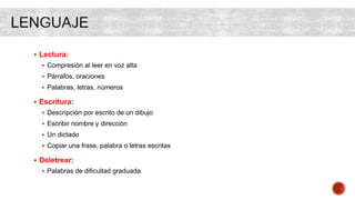  Lectura:
 Compresión al leer en voz alta
 Párrafos, oraciones
 Palabras, letras, números
 Escritura:
 Descripción por escrito de un dibujo
 Escribir nombre y dirección
 Un dictado
 Copiar una frase, palabra o letras escritas
 Deletrear:
 Palabras de dificultad graduada
 