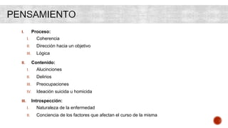 I. Proceso:
I. Coherencia
II. Dirección hacia un objetivo
III. Lógica
II. Contenido:
I. Alucinciones
II. Delirios
III. Preocupaciones
IV. Ideación suicida u homicida
III. Introspección:
I. Naturaleza de la enfermedad
II. Conciencia de los factores que afectan el curso de la misma
 