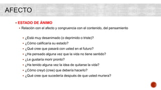  ESTADO DE ÁNIMO
 Relación con el afecto y congruencia con el contenido, del pensamiento
 ¿Está muy desanimado (o deprimido o triste)?
 ¿Cómo calificaría su estado?
 ¿Qué cree que pasará con usted en el futuro?
 ¿Ha pensado alguna vez que la vida no tiene sentido?
 ¿Le gustaría morir pronto?
 ¿Ha tenido alguna vez la idea de quitarse la vida?
 ¿Cómo creyó (cree) que debería hacerlo?
 ¿Qué cree que sucedería después de que usted muriera?
 