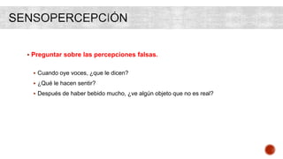  Preguntar sobre las percepciones falsas.
 Cuando oye voces, ¿que le dicen?
 ¿Qué le hacen sentir?
 Después de haber bebido mucho, ¿ve algún objeto que no es real?
 