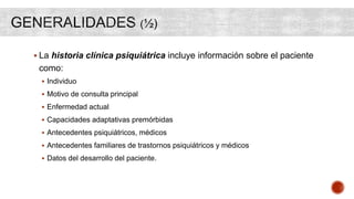  La historia clínica psiquiátrica incluye información sobre el paciente
como:
 Individuo
 Motivo de consulta principal
 Enfermedad actual
 Capacidades adaptativas premórbidas
 Antecedentes psiquiátricos, médicos
 Antecedentes familiares de trastornos psiquiátricos y médicos
 Datos del desarrollo del paciente.
 