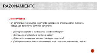 Juicio Práctico
 En general puede evaluarse observando su respuesta ante situaciones familiares,
trabajo, uso del dinero y conflictos personales
 ¿Cómo piensa solicitar la ayuda cuando abandone el hospital?
 ¿Cómo podría arreglárselas si perdiera el trabajo?
 ¿Si su marido empezara de nuevo con los abusos, ¿que haría?
 ¿Quién gestionara sus finanzas mientras resida en un centro para enfermedades crónicas?
 