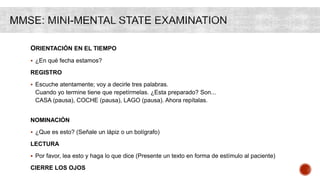 ORIENTACIÓN EN EL TIEMPO
 ¿En qué fecha estamos?
REGISTRO
 Escuche atentamente; voy a decirle tres palabras.
Cuando yo termine tiene que repetírmelas. ¿Esta preparado? Son...
CASA (pausa), COCHE (pausa), LAGO (pausa). Ahora repítalas.
NOMINACIÓN
 ¿Que es esto? (Señale un lápiz o un bolígrafo)
LECTURA
 Por favor, lea esto y haga lo que dice (Presente un texto en forma de estímulo al paciente)
CIERRE LOS OJOS
 