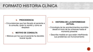 B. PROCEDENCIA
 Circunstancias que han llevado al paciente a
la consulta, quién lo remitió y como se
desplazó
C. MOTIVO DE CONSULTA
 Motivos por los que el paciente ha decidido
buscar ayuda
D. HISTORIA DE LA ENFERMEDAD
ACTUAL
 Cronología de los acontecimientos ocurridos
desde el inicio de los síntomas hasta el
momento presente
 Describe medida en que están interfiriendo
sus problemas con funcionamiento
 