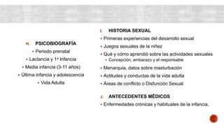 H. PSICOBIOGRAFÍA
 Periodo prenatal
 Lactancia y 1a Infancia
 Media infancia (3-11 años)
 Última infancia y adolescencia
 Vida Adulta
I. HISTORIA SEXUAL
 Primeras experiencias del desarrollo sexual
 Juegos sexuales de la niñez
 Qué y cómo aprendió sobre las actividades sexuales
 Concepción, embarazo y el responsable
 Menarquia, datos sobre masturbación
 Actitudes y conductas de la vida adulta
 Áreas de conflicto o Disfunción Sexual
J. ANTECEDENTES MÉDICOS
 Enfermedades crónicas y habituales de la infancia,
 