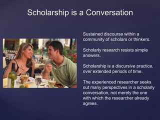 Scholarship is a Conversation 
Sustained discourse within a 
community of scholars or thinkers. 
Scholarly research resists simple 
answers. 
Scholarship is a discursive practice, 
over extended periods of time. 
The experienced researcher seeks 
out many perspectives in a scholarly 
conversation, not merely the one 
with which the researcher already 
agrees. 
 