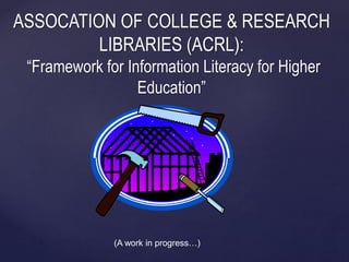 ASSOCATION OF COLLEGE & RESEARCH 
LIBRARIES (ACRL): 
“Framework for Information Literacy for Higher 
Education” 
{ 
(A work in progress…) 
 