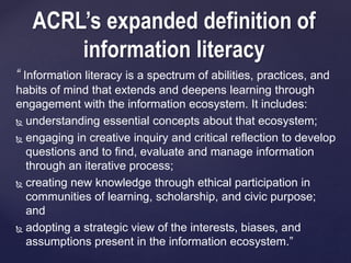 ACRL’s expanded definition of 
information literacy 
“ Information literacy is a spectrum of abilities, practices, and 
habits of mind that extends and deepens learning through 
engagement with the information ecosystem. It includes: 
 understanding essential concepts about that ecosystem; 
 engaging in creative inquiry and critical reflection to develop 
questions and to find, evaluate and manage information 
through an iterative process; 
 creating new knowledge through ethical participation in 
communities of learning, scholarship, and civic purpose; 
and 
 adopting a strategic view of the interests, biases, and 
assumptions present in the information ecosystem.” 
 