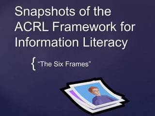 Snapshots of the 
ACRL Framework for 
Information Literacy 
{ 
“The Six Frames” 
 