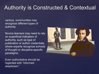 Authority is Constructed & Contextual 
various communities may 
recognize different types of 
authority 
Novice learners may need to rely 
on superficial indicators of 
authority, such as type of 
publication or author credentials, 
where experts recognize schools 
of thought or discipline-specific 
paradigms. 
Even authoritative should be 
regarded with “informed 
skepticism.” 
 