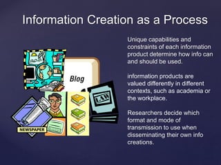 Information Creation as a Process 
{ 
Unique capabilities and 
constraints of each information 
product determine how info can 
and should be used. 
information products are 
valued differently in different 
contexts, such as academia or 
the workplace. 
Researchers decide which 
format and mode of 
transmission to use when 
disseminating their own info 
creations. 
 