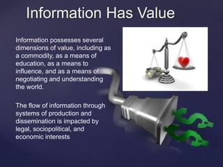 Information Has Value 
Information possesses several 
dimensions of value, including as 
a commodity, as a means of 
education, as a means to 
influence, and as a means of 
negotiating and understanding 
the world. 
The flow of information through 
systems of production and 
dissemination is impacted by 
legal, sociopolitical, and 
economic interests 
 