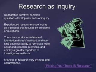 Research as Inquiry 
Research is iterative: complex 
questions develop new lines of inquiry. 
Experienced researchers see inquiry 
as a process that focuses on problems 
or questions. 
The novice works to understand 
foundational ideas/methods, and over 
time develops ability to formulate more 
advanced research questions, and 
employ a greater repertoire of 
investigative methods. 
Methods of research vary by need and 
circumstance. 
“Picking Your Topic IS Research” 
 