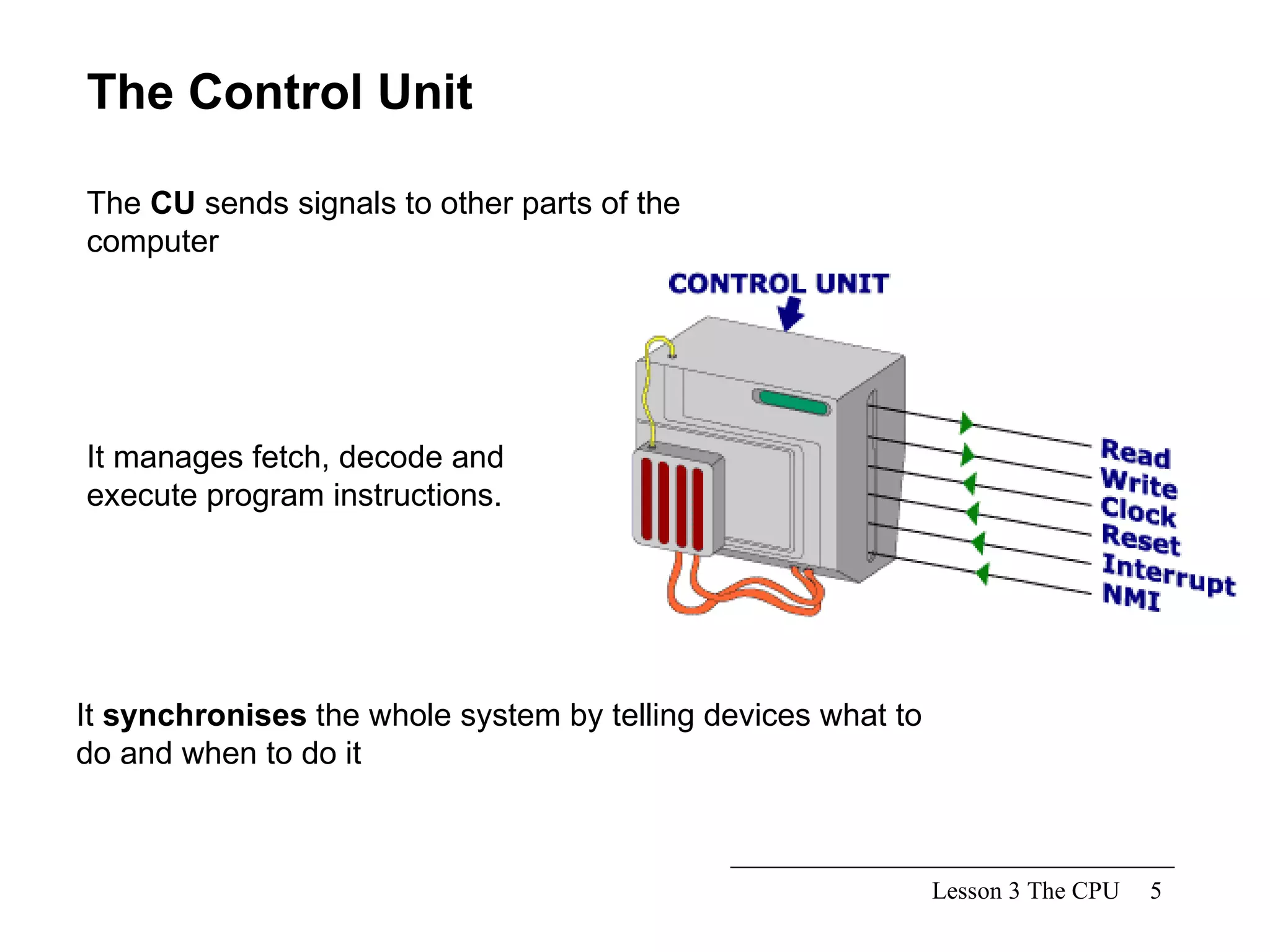 Lesson 3 The CPU The Control Unit It manages fetch, decode and execute program instructions. It  synchronises  the whole system by telling devices what to do and when to do it The  CU  sends signals to other parts of the computer  