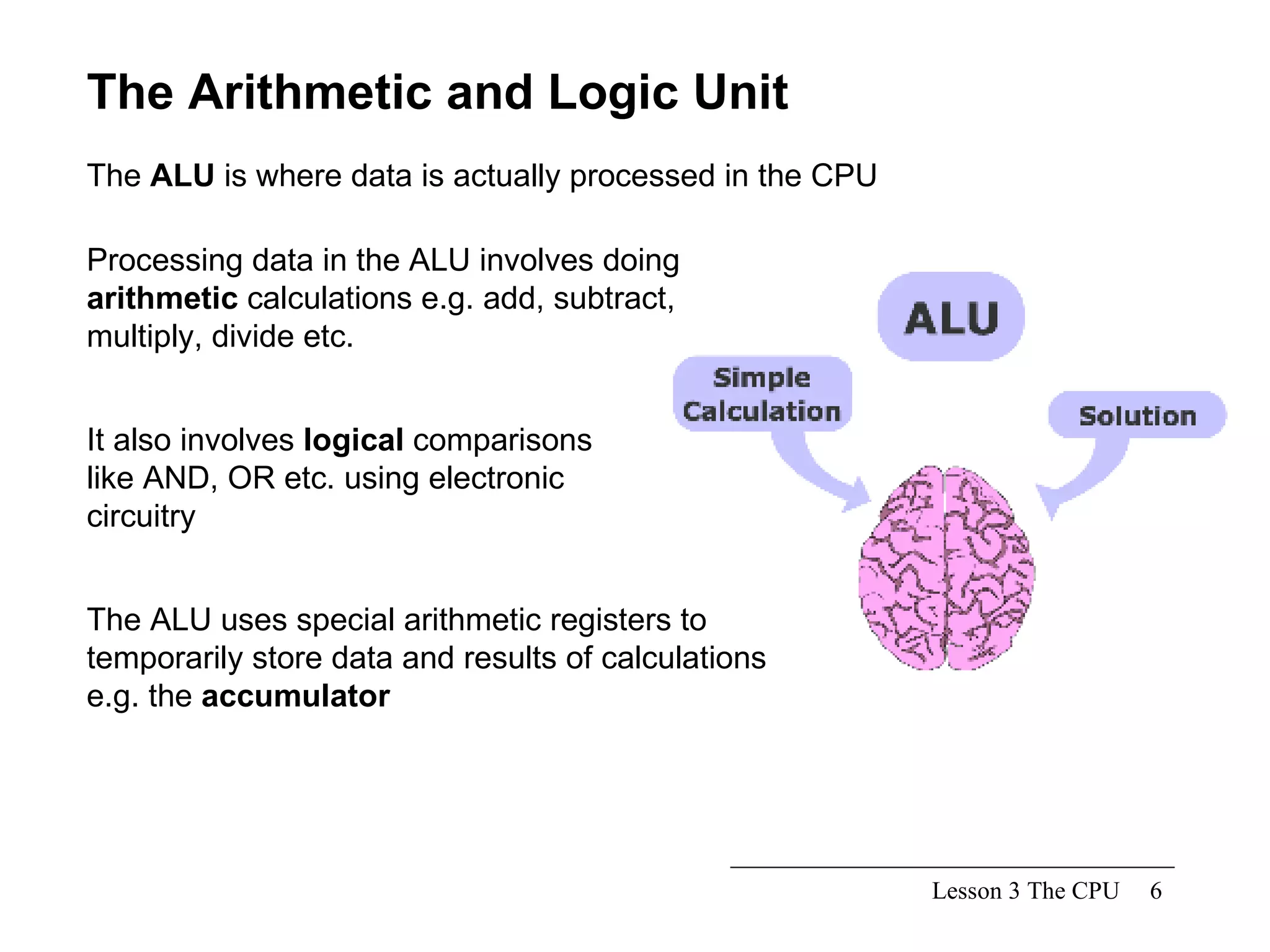 Lesson 3 The CPU The Arithmetic and Logic Unit The  ALU  is where data is actually processed in the CPU Processing data in the ALU involves doing  arithmetic  calculations e.g. add, subtract, multiply, divide etc. It also involves  logical  comparisons like AND, OR etc. using electronic circuitry The ALU uses special arithmetic registers to temporarily store data and results of calculations e.g. the  accumulator 