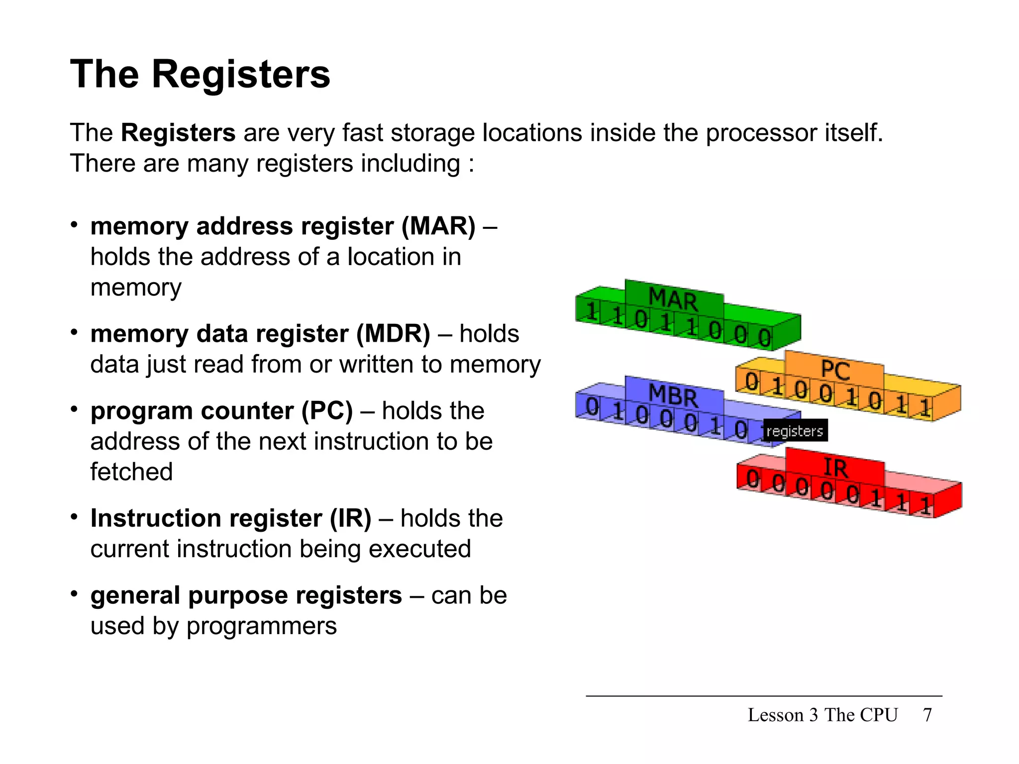 Lesson 3 The CPU The Registers The  Registers  are very fast storage locations inside the processor itself.  There are many registers including : memory address register (MAR)  – holds the address of a location in memory memory data register (MDR)  – holds data just read from or written to memory program counter (PC)  – holds the address of the next instruction to be fetched Instruction register (IR)  – holds the current instruction being executed general purpose registers  – can be used by programmers  