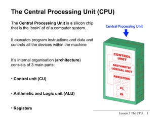 Lesson 3 The CPU The Central Processing Unit (CPU) The  Central Processing Unit  is a silicon chip that is the ‘brain’ of of a computer system.  ,[object Object],[object Object],[object Object],It executes program instructions and data and controls all the devices within the machine It’s internal organisation ( architecture ) consists of 3 main parts: 