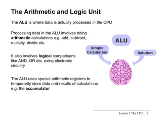 Lesson 3 The CPU The Arithmetic and Logic Unit The  ALU  is where data is actually processed in the CPU Processing data in the ALU involves doing  arithmetic  calculations e.g. add, subtract, multiply, divide etc. It also involves  logical  comparisons like AND, OR etc. using electronic circuitry The ALU uses special arithmetic registers to temporarily store data and results of calculations e.g. the  accumulator 