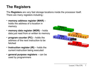 Lesson 3 The CPU The Registers The  Registers  are very fast storage locations inside the processor itself.  There are many registers including : memory address register (MAR)  – holds the address of a location in memory memory data register (MDR)  – holds data just read from or written to memory program counter (PC)  – holds the address of the next instruction to be fetched Instruction register (IR)  – holds the current instruction being executed general purpose registers  – can be used by programmers  