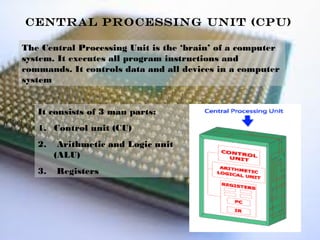 Central Processing Unit (CPU)

The Central Processing Unit is the ‘brain’ of a computer
system. It executes all program instructions and
commands. It controls data and all devices in a computer
system


   It consists of 3 main parts:
   1. Control unit (CU)
   2.    Arithmetic and Logic unit
        (ALU)
   3.   Registers
 