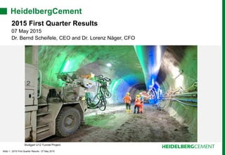Slide 1 - 2015 First Quarter Results - 07 May 2015
HeidelbergCement
2015 First Quarter Results
07 May 2015
Dr. Bernd Scheifele, CEO and Dr. Lorenz Näger, CFO
Stuttgart U12 Tunnel Project
 