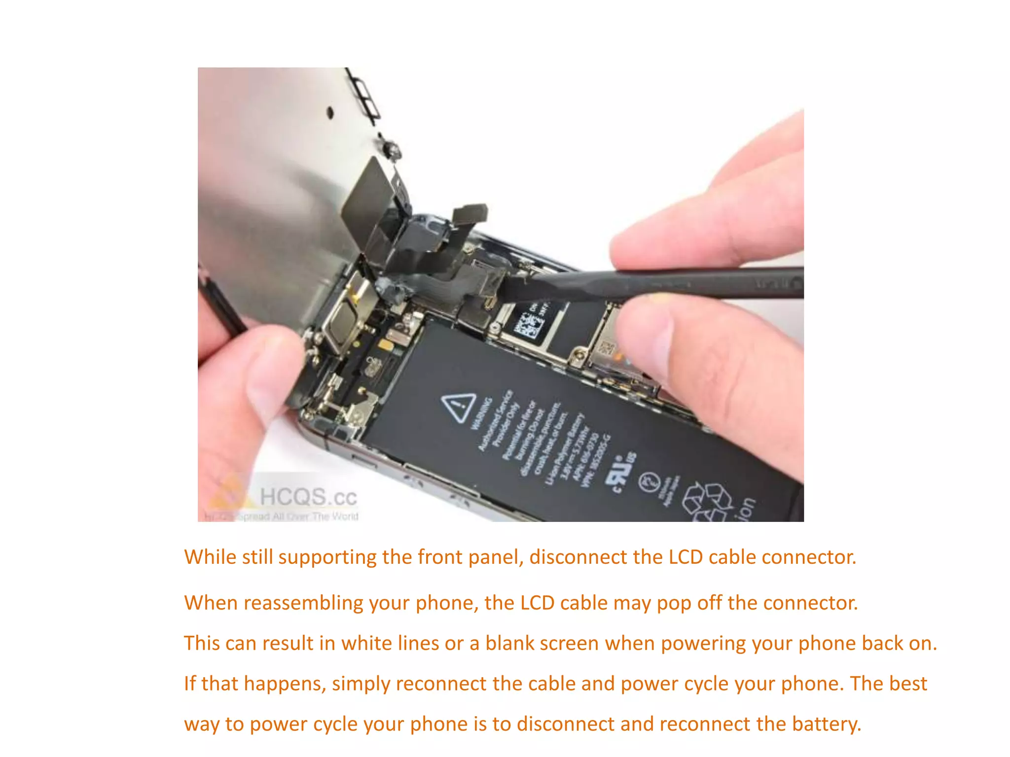 While still supporting the front panel, disconnect the LCD cable connector.
When reassembling your phone, the LCD cable may pop off the connector.
This can result in white lines or a blank screen when powering your phone back on.
If that happens, simply reconnect the cable and power cycle your phone. The best
way to power cycle your phone is to disconnect and reconnect the battery.
 