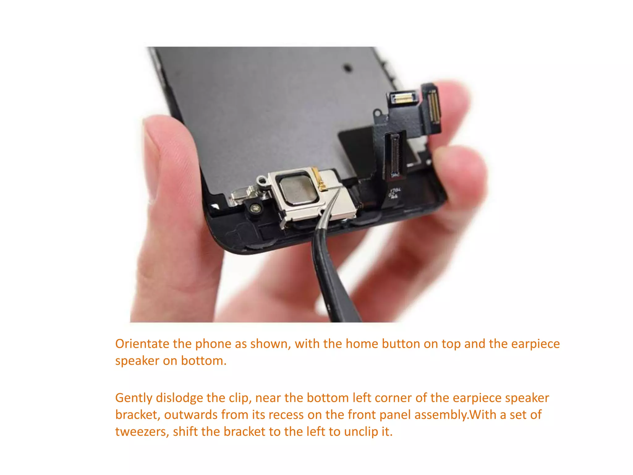 Orientate the phone as shown, with the home button on top and the earpiece
speaker on bottom.
Gently dislodge the clip, near the bottom left corner of the earpiece speaker
bracket, outwards from its recess on the front panel assembly.With a set of
tweezers, shift the bracket to the left to unclip it.
 