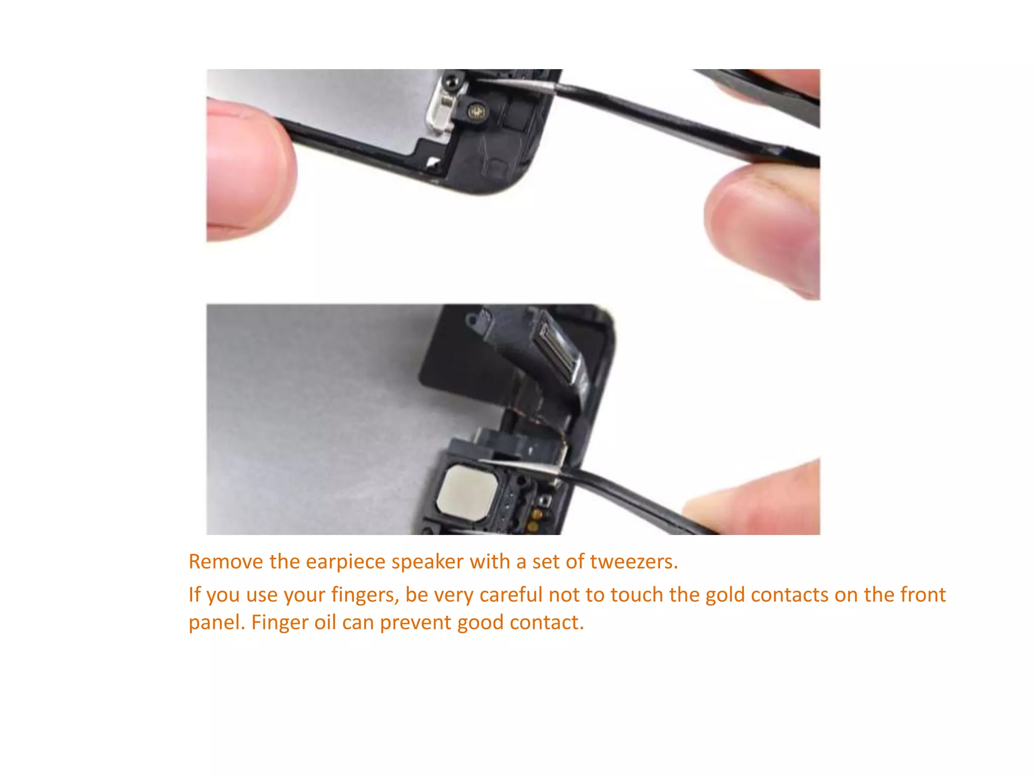 Remove the earpiece speaker with a set of tweezers.
If you use your fingers, be very careful not to touch the gold contacts on the front
panel. Finger oil can prevent good contact.
 
