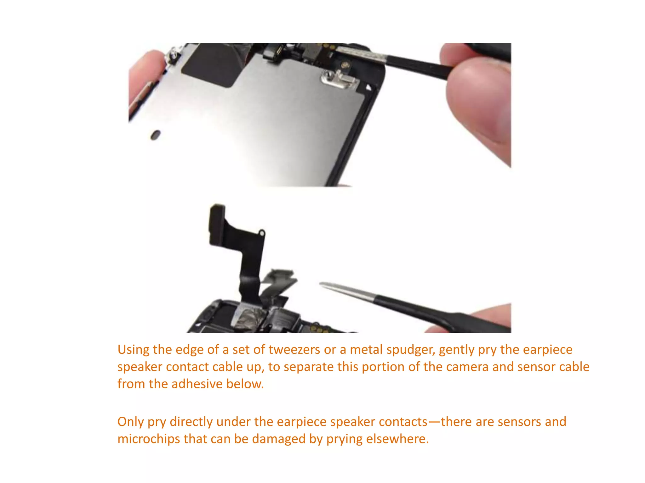 Using the edge of a set of tweezers or a metal spudger, gently pry the earpiece
speaker contact cable up, to separate this portion of the camera and sensor cable
from the adhesive below.
Only pry directly under the earpiece speaker contacts—there are sensors and
microchips that can be damaged by prying elsewhere.
 