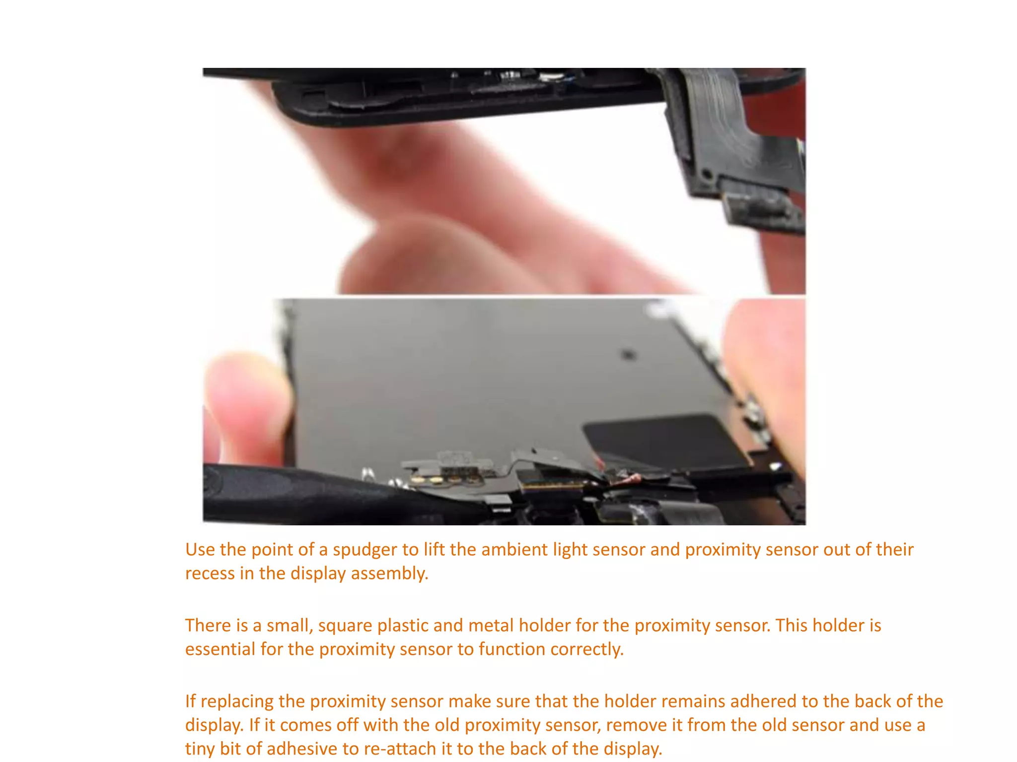 Use the point of a spudger to lift the ambient light sensor and proximity sensor out of their
recess in the display assembly.
There is a small, square plastic and metal holder for the proximity sensor. This holder is
essential for the proximity sensor to function correctly.
If replacing the proximity sensor make sure that the holder remains adhered to the back of the
display. If it comes off with the old proximity sensor, remove it from the old sensor and use a
tiny bit of adhesive to re-attach it to the back of the display.
 