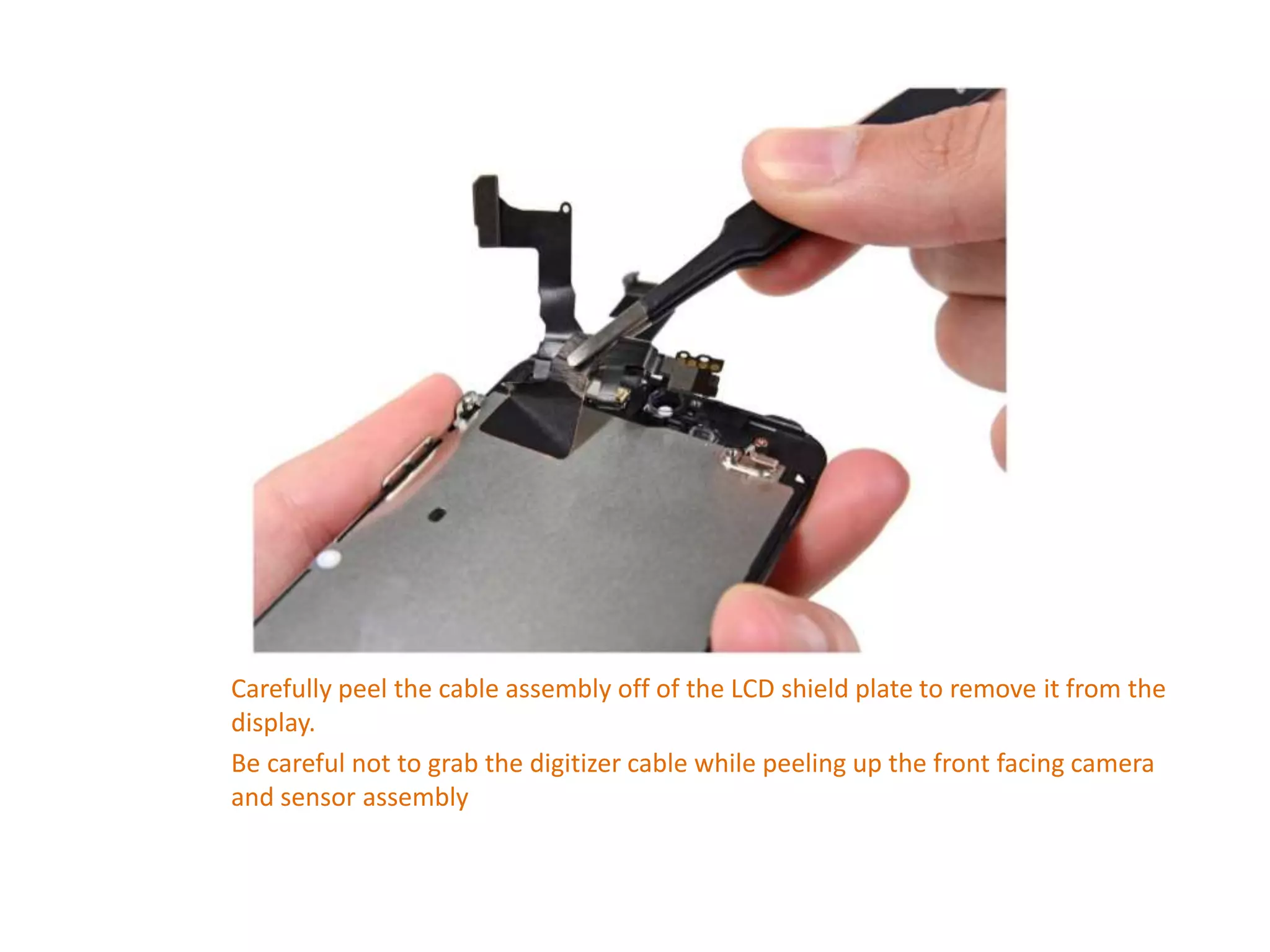 Carefully peel the cable assembly off of the LCD shield plate to remove it from the
display.
Be careful not to grab the digitizer cable while peeling up the front facing camera
and sensor assembly
 