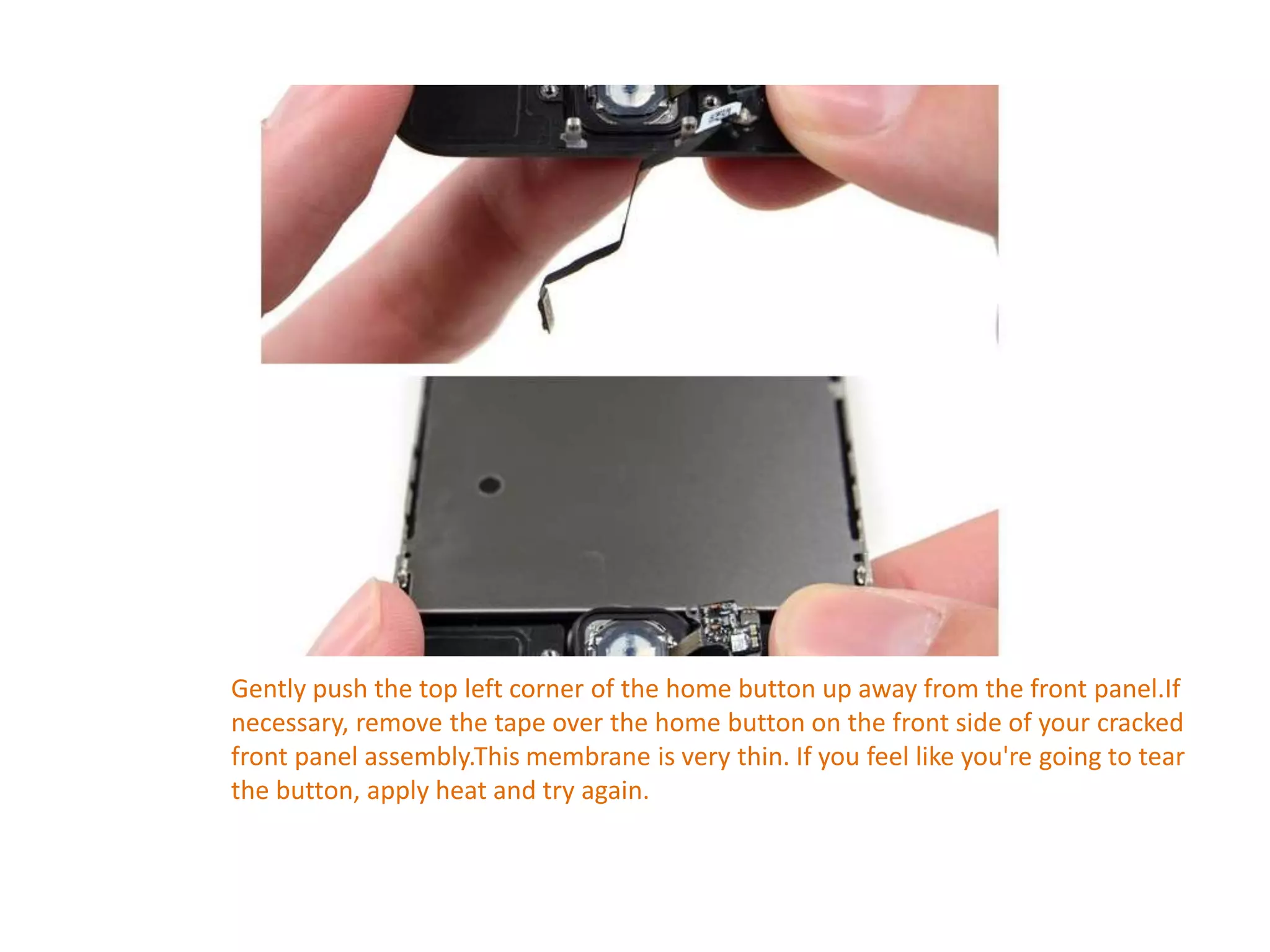 Gently push the top left corner of the home button up away from the front panel.If
necessary, remove the tape over the home button on the front side of your cracked
front panel assembly.This membrane is very thin. If you feel like you're going to tear
the button, apply heat and try again.
 