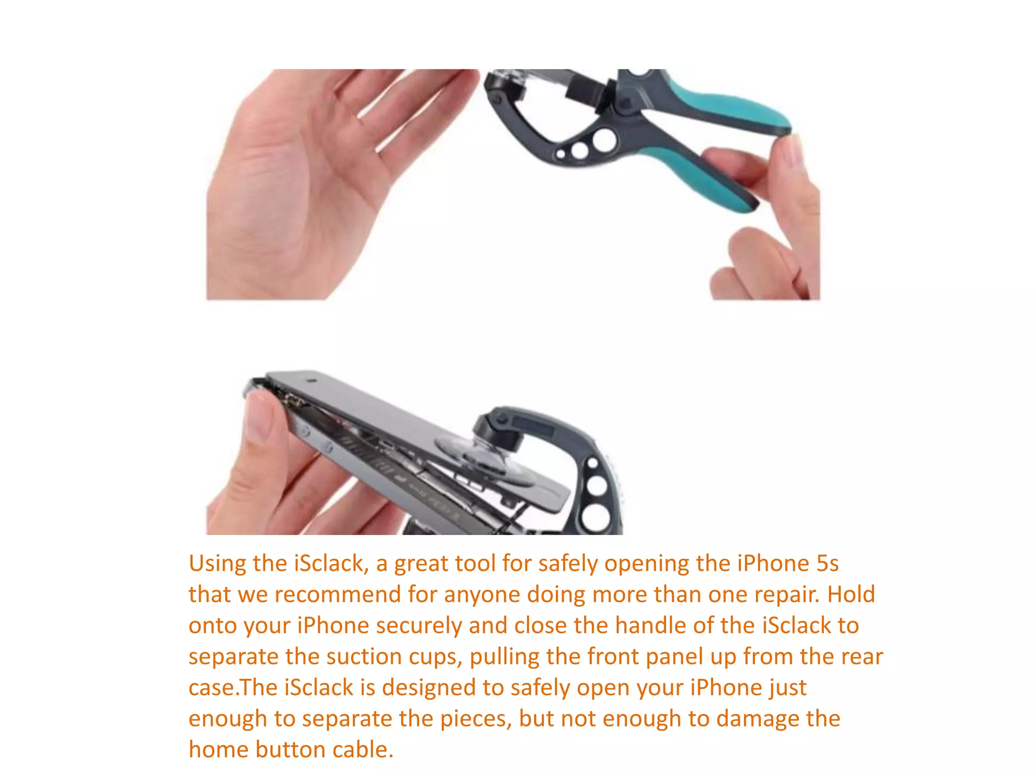 Using the iSclack, a great tool for safely opening the iPhone 5s
that we recommend for anyone doing more than one repair. Hold
onto your iPhone securely and close the handle of the iSclack to
separate the suction cups, pulling the front panel up from the rear
case.The iSclack is designed to safely open your iPhone just
enough to separate the pieces, but not enough to damage the
home button cable.
 