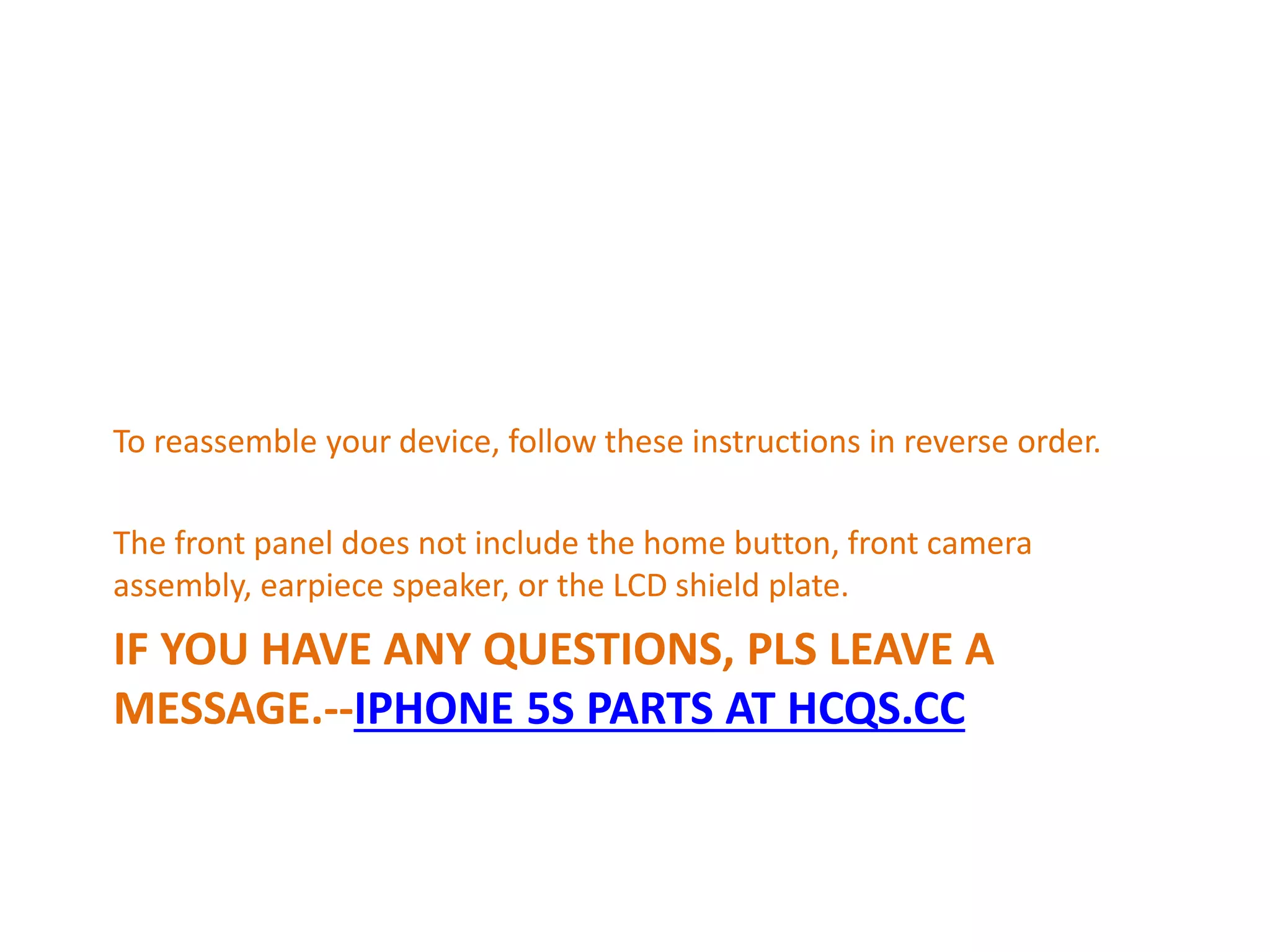 IF YOU HAVE ANY QUESTIONS, PLS LEAVE A
MESSAGE.--IPHONE 5S PARTS AT HCQS.CC
To reassemble your device, follow these instructions in reverse order.
The front panel does not include the home button, front camera
assembly, earpiece speaker, or the LCD shield plate.
 