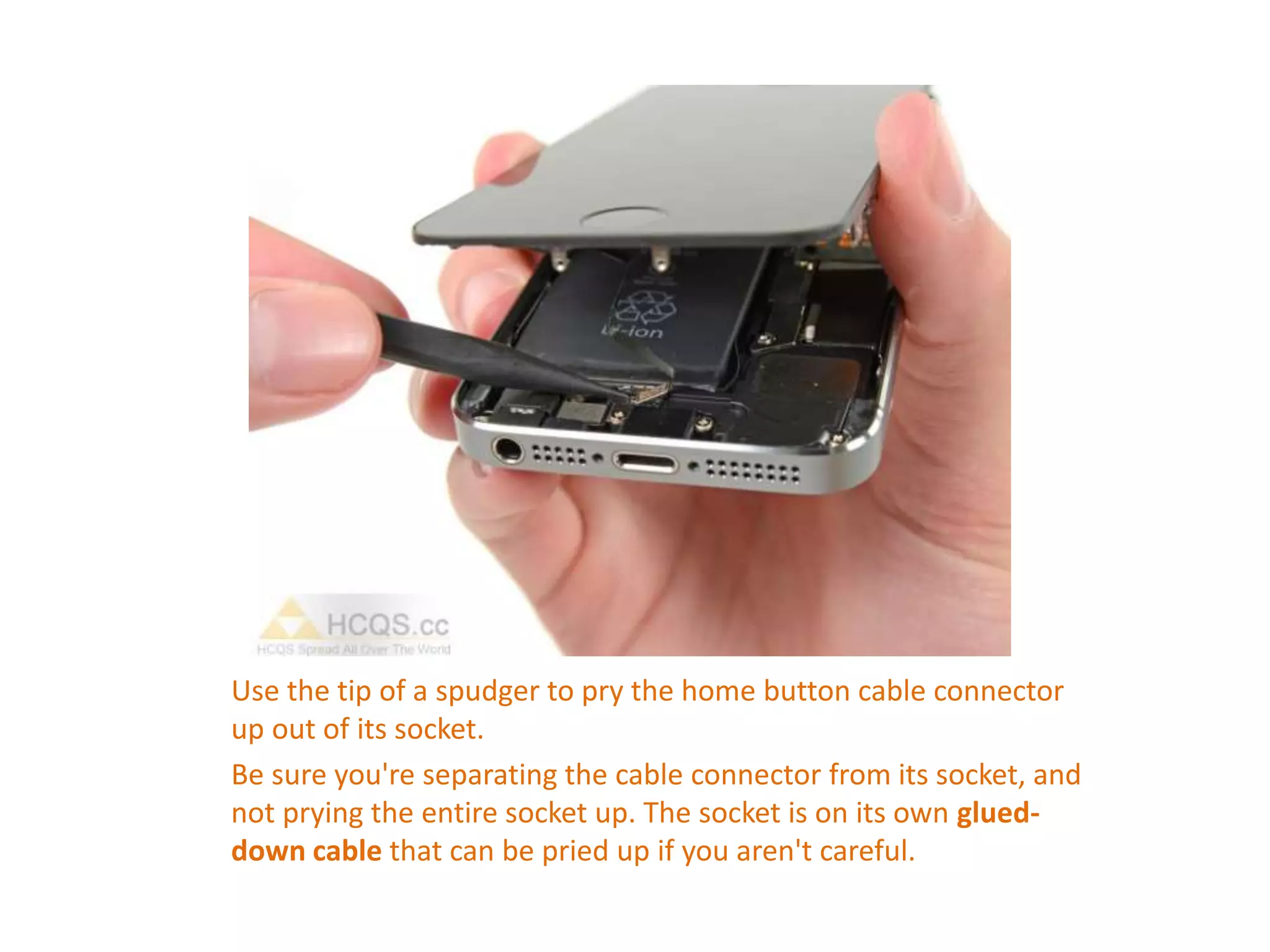 Use the tip of a spudger to pry the home button cable connector
up out of its socket.
Be sure you're separating the cable connector from its socket, and
not prying the entire socket up. The socket is on its own glued-
down cable that can be pried up if you aren't careful.
 